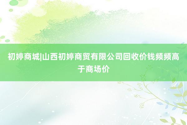 初婷商城|山西初婷商贸有限公司回收价钱频频高于商场价